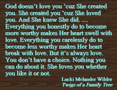 God doesn't love you 'cuz She created you. She created you 'cuz She loved you. And She knew She did. ... Everything you honestly do to become more worthy makes Her heart swell with love. Everything you carelessly do to become less worthy makes Her heart break with love. But it's always love. You don't have a choice. Nothing you can do about it. She loves you whether you lke it or not. #Love #ReflectionsOfGod #Recovery